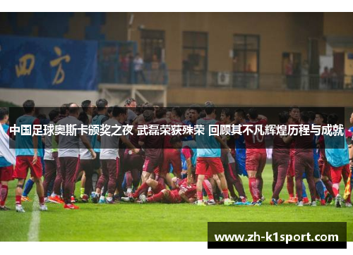 中国足球奥斯卡颁奖之夜 武磊荣获殊荣 回顾其不凡辉煌历程与成就