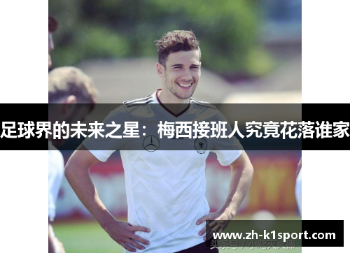 足球界的未来之星:梅西接班人究竟花落谁家