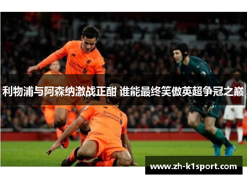 利物浦与阿森纳激战正酣 谁能最终笑傲英超争冠之巅