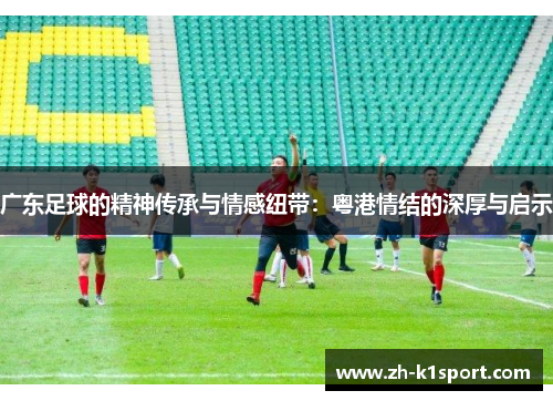 广东足球的精神传承与情感纽带：粤港情结的深厚与启示