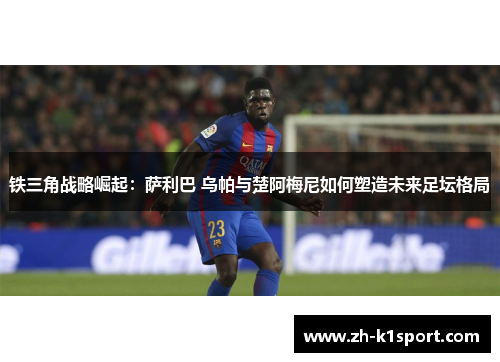 铁三角战略崛起：萨利巴 乌帕与楚阿梅尼如何塑造未来足坛格局