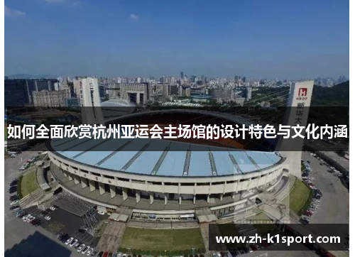 如何全面欣赏杭州亚运会主场馆的设计特色与文化内涵