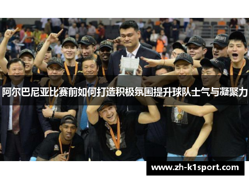 阿尔巴尼亚比赛前如何打造积极氛围提升球队士气与凝聚力